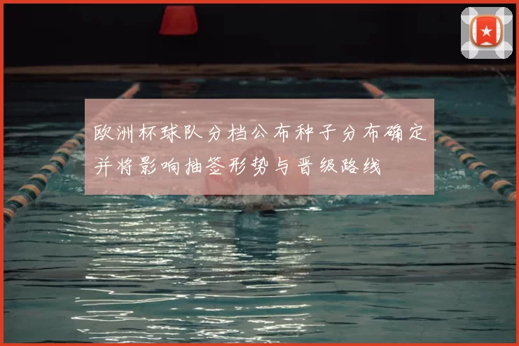 欧洲杯球队分档公布种子分布确定并将影响抽签形势与晋级路线