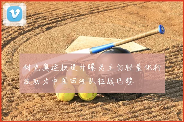 耐克奥运款设计曝光主打轻量化科技助力中国田径队征战巴黎