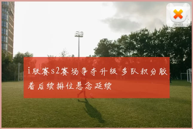i联赛s2赛场争夺升级 多队积分胶着后续排位悬念延续
