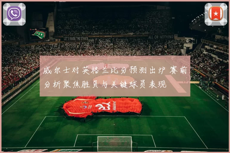 威尔士对英格兰比分预测出炉 赛前分析聚焦胜负与关键球员表现