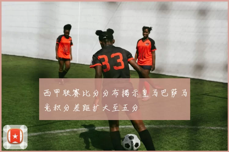 西甲联赛比分分布揭示皇马巴萨马竞积分差距扩大至五分